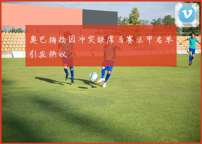 奥巴梅扬因冲突缺席马赛法甲名单引发热议