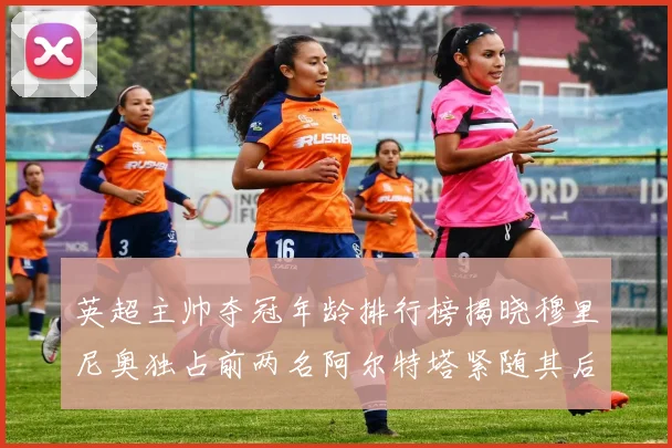 英超主帅夺冠年龄排行榜揭晓穆里尼奥独占前两名阿尔特塔紧随其后