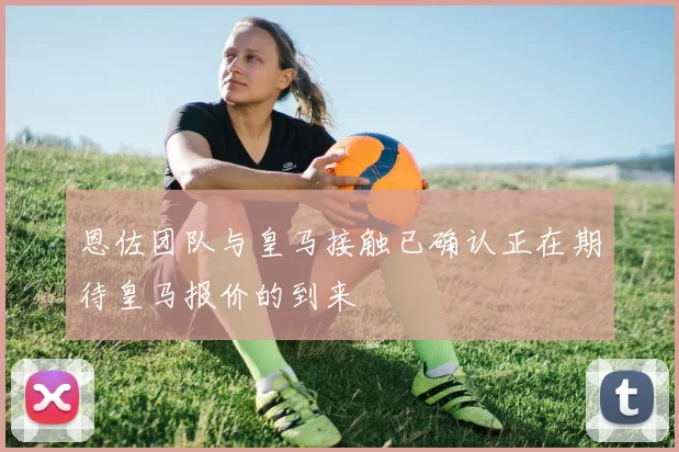 恩佐团队与皇马接触已确认正在期待皇马报价的到来