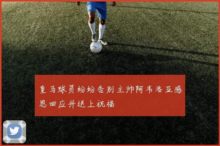 皇马球员纷纷告别主帅阿韦洛亚感恩回应并送上祝福