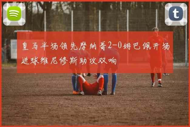 皇马半场领先摩纳哥2-0姆巴佩开场进球维尼修斯助攻双响