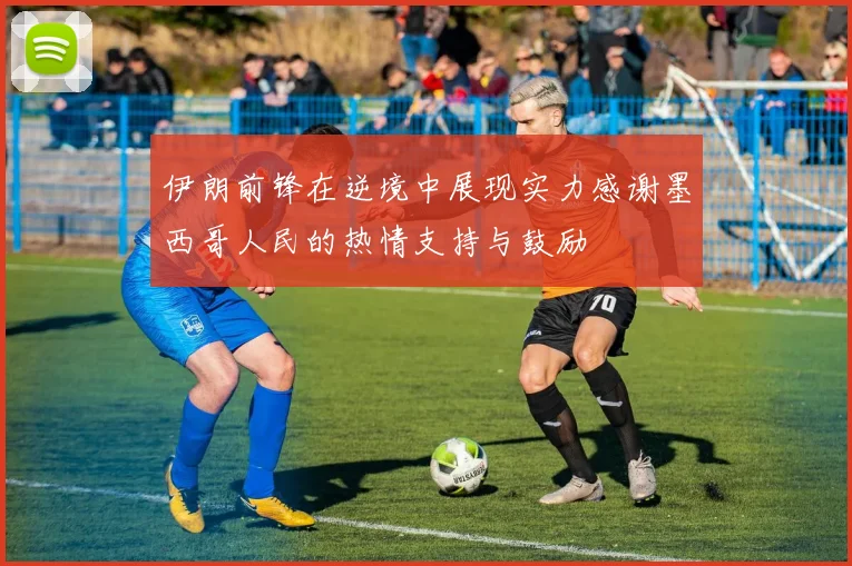 伊朗前锋在逆境中展现实力感谢墨西哥人民的热情支持与鼓励