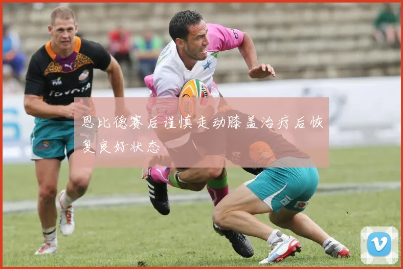 恩比德赛后谨慎走动膝盖治疗后恢复良好状态