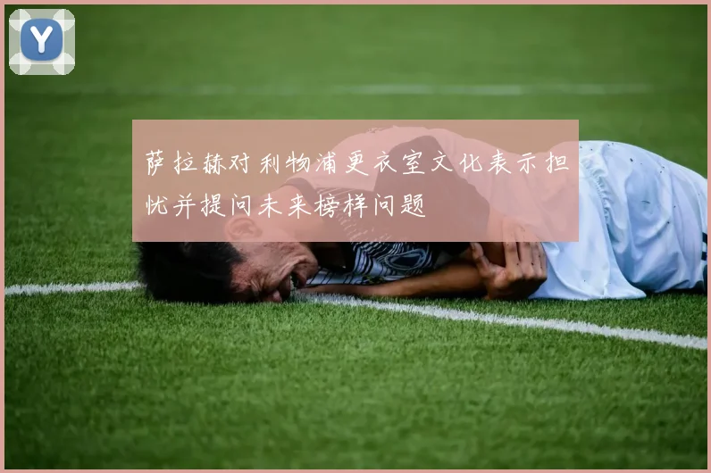 萨拉赫对利物浦更衣室文化表示担忧并提问未来榜样问题