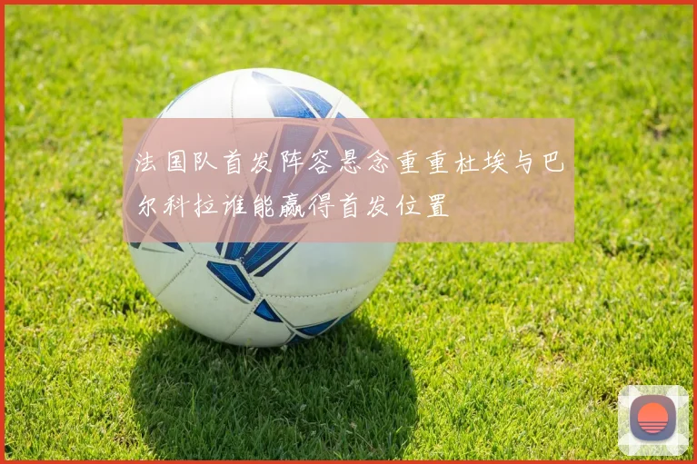 法国队首发阵容悬念重重杜埃与巴尔科拉谁能赢得首发位置