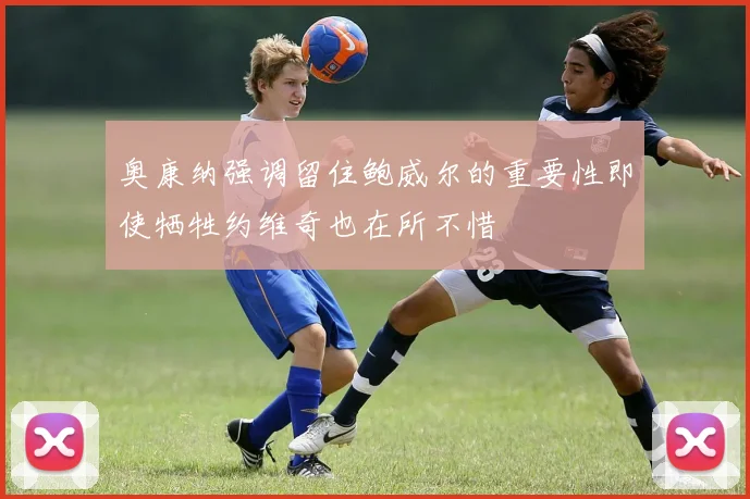 奥康纳强调留住鲍威尔的重要性即使牺牲约维奇也在所不惜