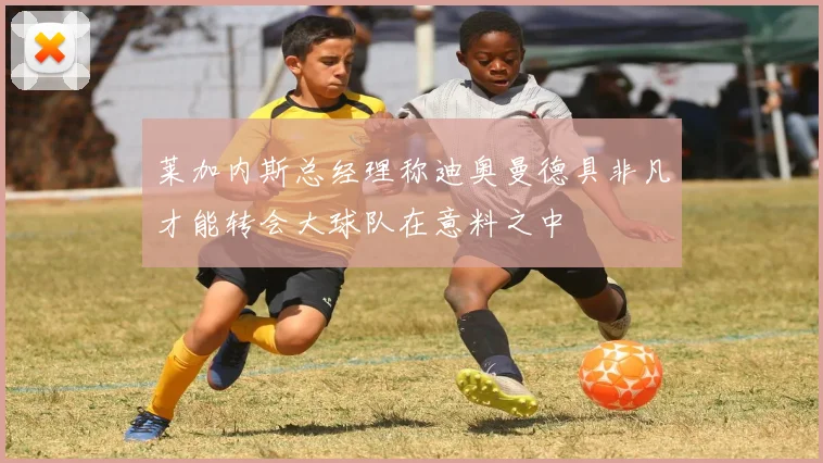 莱加内斯总经理称迪奥曼德具非凡才能转会大球队在意料之中