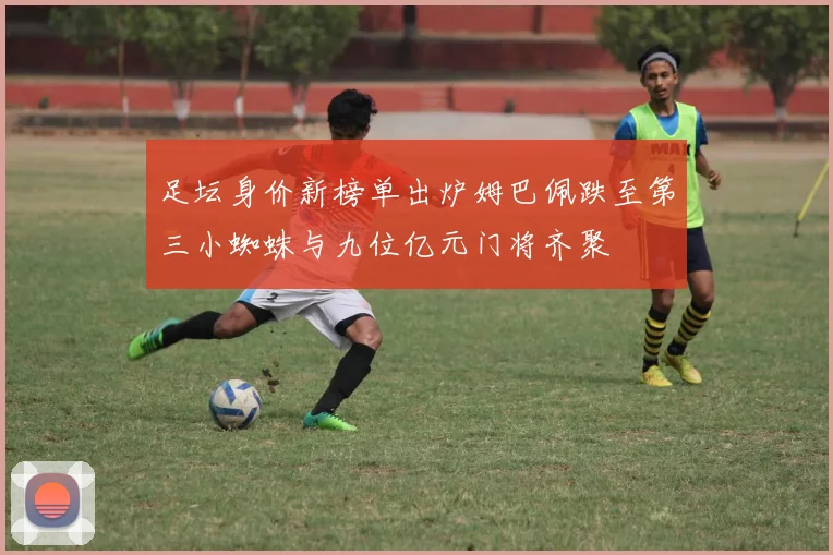 足坛身价新榜单出炉姆巴佩跌至第三小蜘蛛与九位亿元门将齐聚