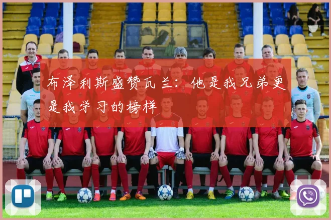 布泽利斯盛赞瓦兰：他是我兄弟更是我学习的榜样